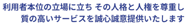 利用者本位の立場に立ち その人格と人権を尊重し質の高いサービスを誠心誠意提供いたします